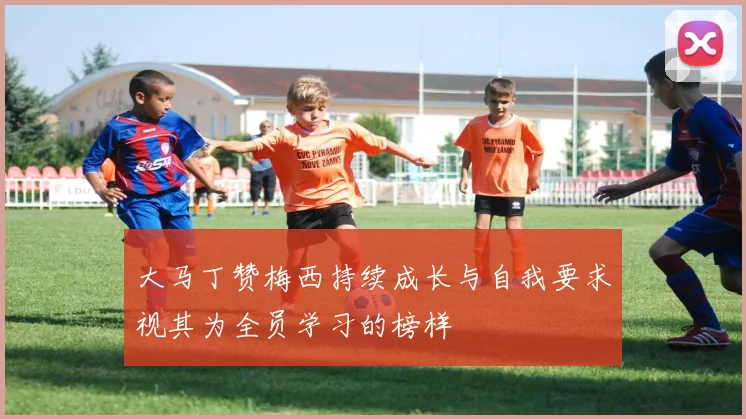 大马丁赞梅西持续成长与自我要求视其为全员学习的榜样
