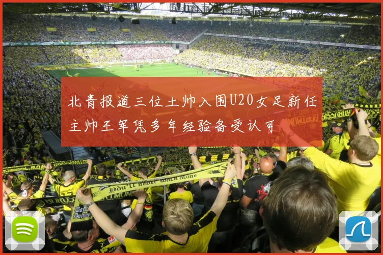 北青报道三位土帅入围U20女足新任主帅王军凭多年经验备受认可