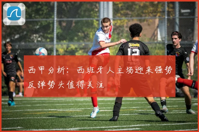 西甲分析：西班牙人主场迎来强势反弹势头值得关注