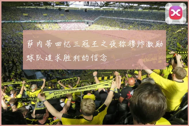 萨内蒂回忆三冠王之夜称穆帅激励球队追求胜利的信念