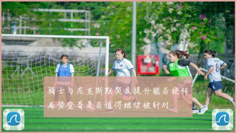 骑士与尼克斯默契度提升能否逆转局势登哥是否值得继续被针对