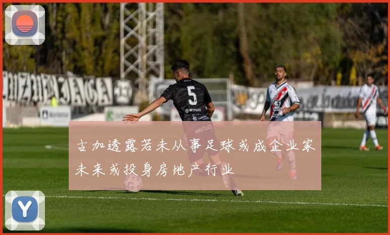 古加透露若未从事足球或成企业家未来或投身房地产行业