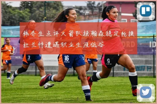 韩乔生点评火箭队杨瀚森稳定轮换杜兰特遭遇职业生涯低谷