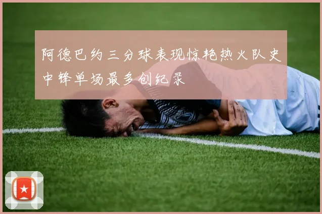 阿德巴约三分球表现惊艳热火队史中锋单场最多创纪录