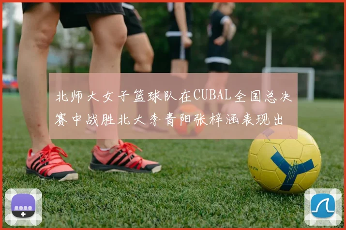 北师大女子篮球队在CUBAL全国总决赛中战胜北大李青阳张梓涵表现出色助力胜利