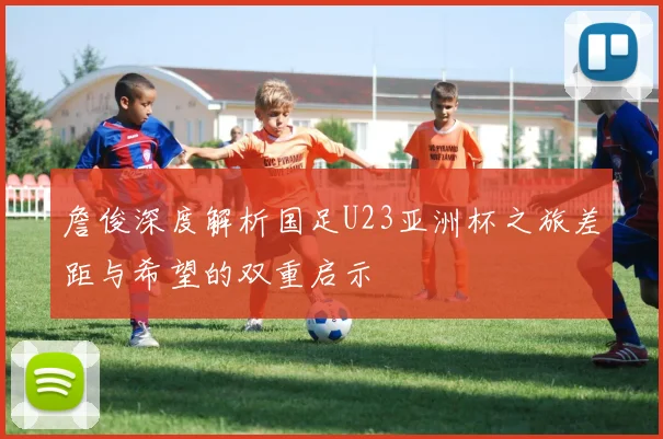 詹俊深度解析国足U23亚洲杯之旅差距与希望的双重启示
