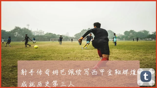 射手传奇姆巴佩续写西甲金靴辉煌成就历史第三人