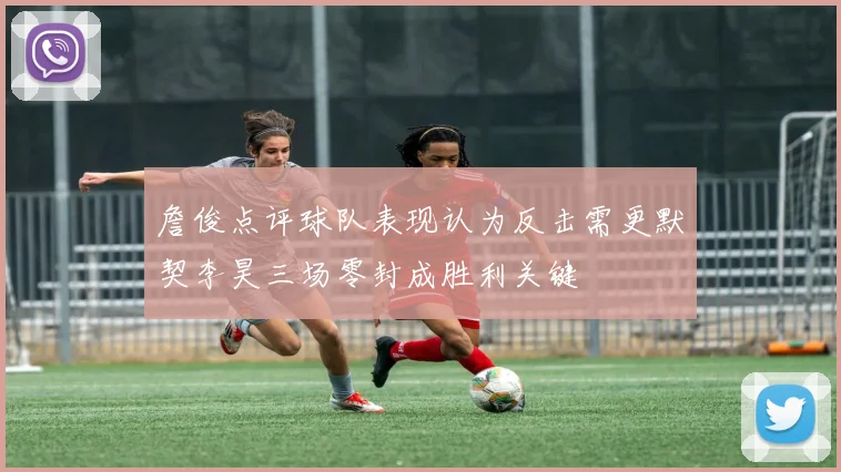 詹俊点评球队表现认为反击需更默契李昊三场零封成胜利关键