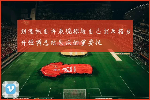 刘浩帆自评表现称给自己打及格分并强调总结失误的重要性