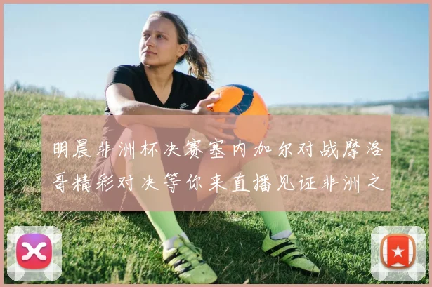 明晨非洲杯决赛塞内加尔对战摩洛哥精彩对决等你来直播见证非洲之王的诞生