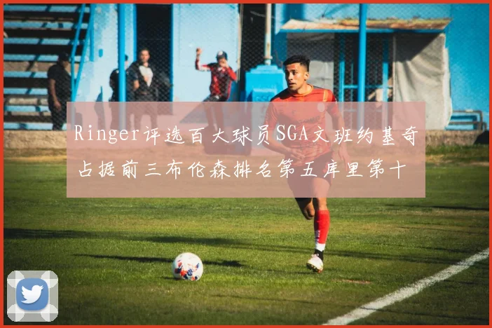 Ringer评选百大球员SGA文班约基奇占据前三布伦森排名第五库里第十杜兰特第十六詹姆斯第二十