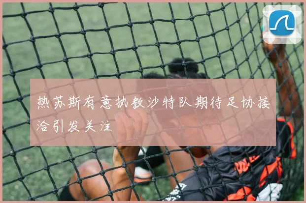 热苏斯有意执教沙特队期待足协接洽引发关注