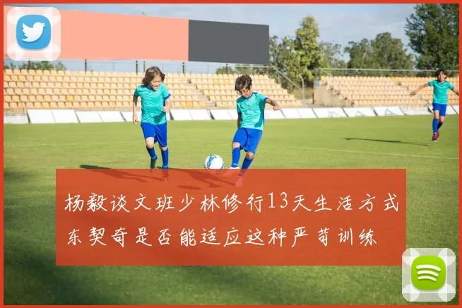 杨毅谈文班少林修行13天生活方式东契奇是否能适应这种严苛训练