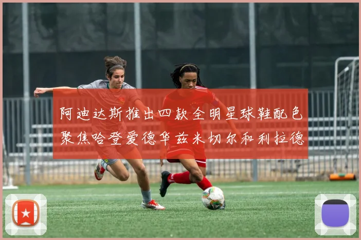 阿迪达斯推出四款全明星球鞋配色聚焦哈登爱德华兹米切尔和利拉德