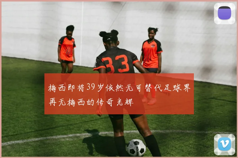 梅西即将39岁依然无可替代足球界再无梅西的传奇光辉