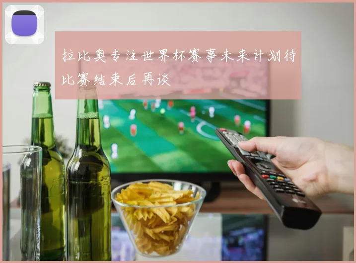 拉比奥专注世界杯赛事未来计划待比赛结束后再谈