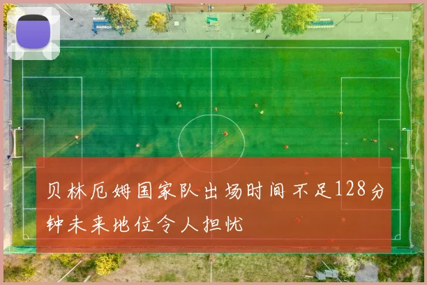 贝林厄姆国家队出场时间不足128分钟未来地位令人担忧
