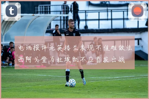 电讯报评论英格兰表现不佳难敌法西阿戈登马杜埃凯不应首发出战