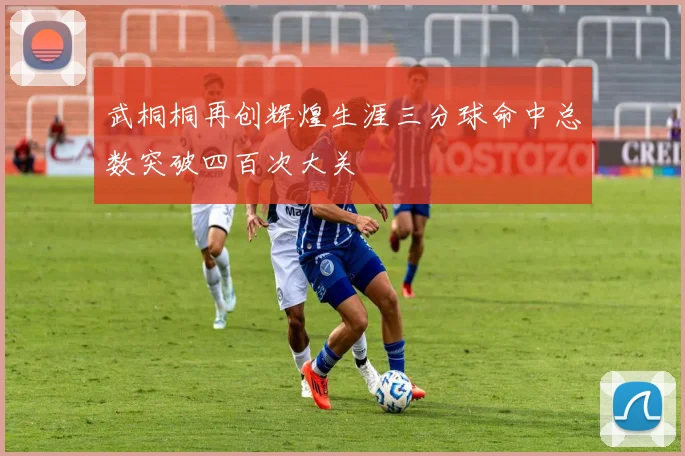 武桐桐再创辉煌生涯三分球命中总数突破四百次大关