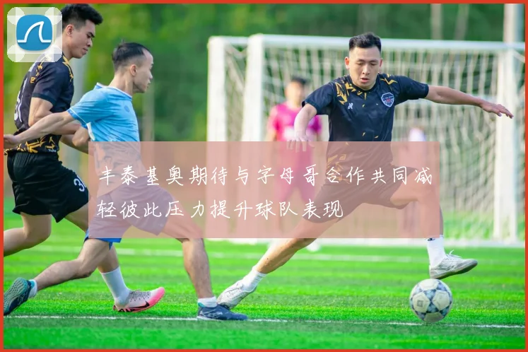 丰泰基奥期待与字母哥合作共同减轻彼此压力提升球队表现