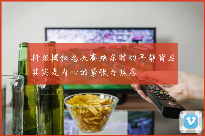 科尔揭秘总决赛绝杀时的平静背后其实是内心的紧张与焦虑