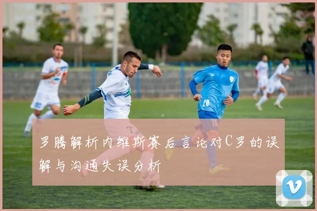 罗腾解析内维斯赛后言论对C罗的误解与沟通失误分析